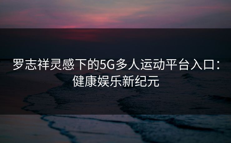 罗志祥灵感下的5G多人运动平台入口：健康娱乐新纪元