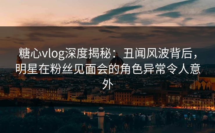 糖心vlog深度揭秘：丑闻风波背后，明星在粉丝见面会的角色异常令人意外